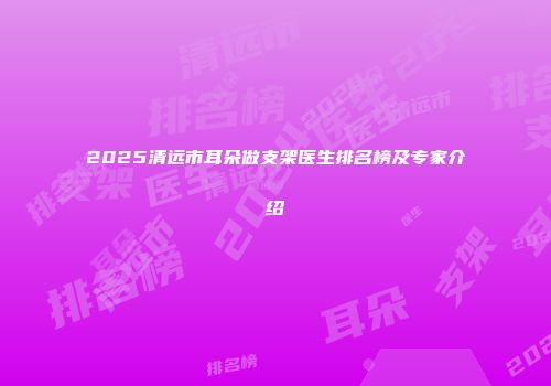 2025清远市耳朵做支架医生排名榜及专家介绍