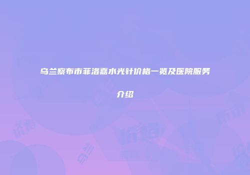 乌兰察布市菲洛嘉水光针价格一览及医院服务介绍