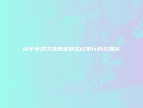 南宁市激光祛斑嫩肤医院排行榜及推荐
