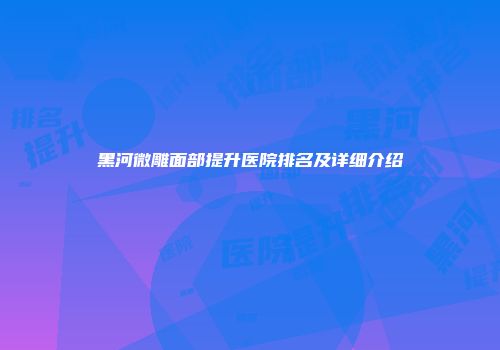 黑河微雕面部提升医院排名及详细介绍