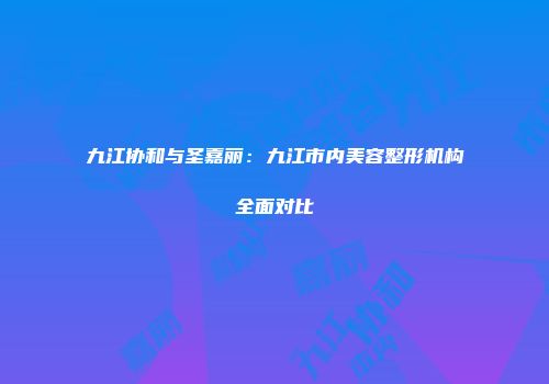 九江协和与圣嘉丽：九江市内美容整形机构全面对比