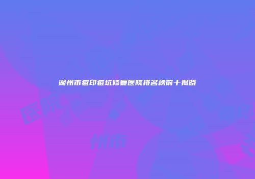 湖州市痘印痘坑修复医院排名榜前十揭晓