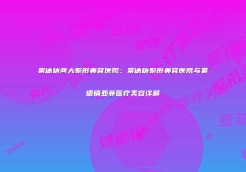 景德镇两大整形美容医院：景德镇整形美容医院与景德镇亚菲医疗美容详解
