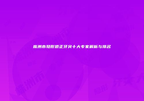 株洲市隐形矫正牙突十大专家解析与排名