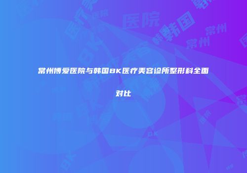 常州博爱医院与韩国BK医疗美容诊所整形科全面对比