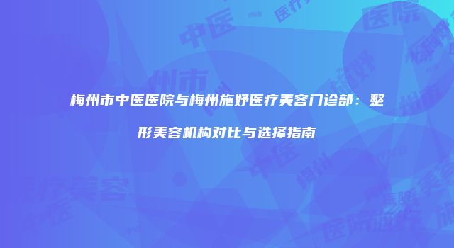 梅州市中医医院与梅州施妤医疗美容门诊部：整形美容机构对比与选择指南