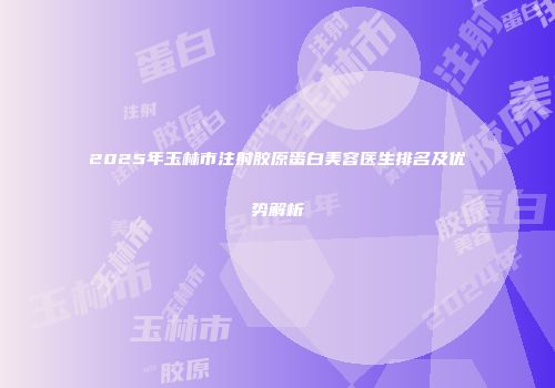 2025年玉林市注射胶原蛋白美容医生排名及优势解析