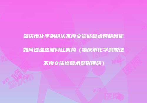 肇庆市化学剥脱法不良文饰修复术医院教你如何遴选这波网红机构（肇庆市化学剥脱法不良文饰修复术整形医院）