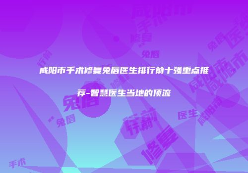 咸阳市手术修复兔唇医生排行前十强重点推荐-智慧医生当地的顶流
