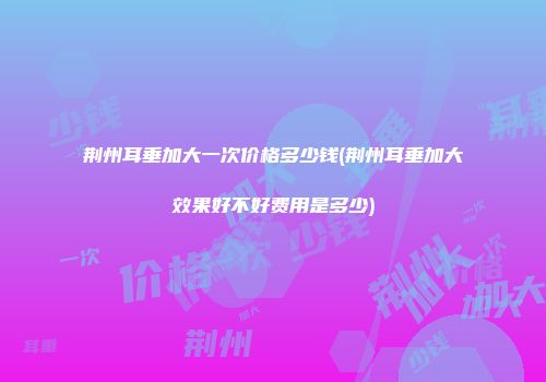 荆州耳垂加大一次价格多少钱(荆州耳垂加大效果好不好费用是多少)