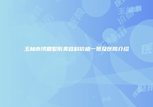 玉林市绣眉整形美容科价格一览及医院介绍