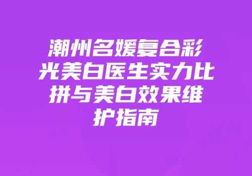 潮州名媛复合彩光美白医生实力比拼与美白效果维护指南