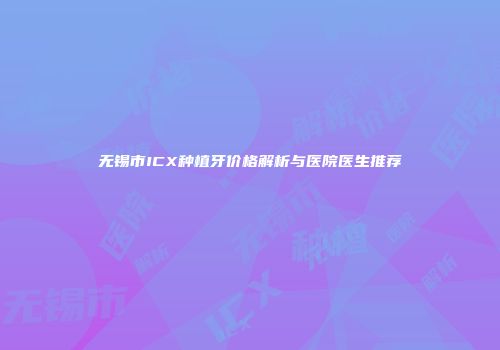 无锡市ICX种植牙价格解析与医院医生推荐