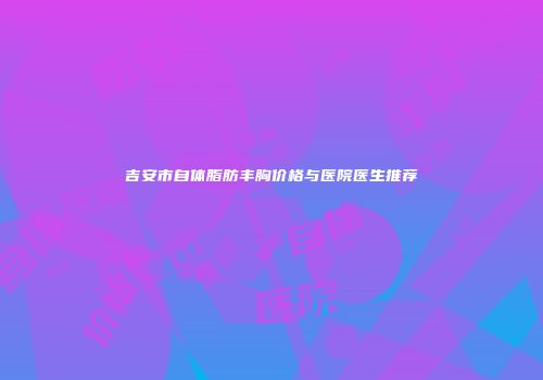 吉安市自体脂肪丰胸价格与医院医生推荐