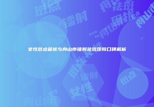 女性斑点困扰与舟山市镭射祛斑医院口碑解析