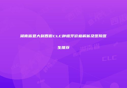 湖南省意大利西傲CLC种植牙价格解析及医院医生推荐