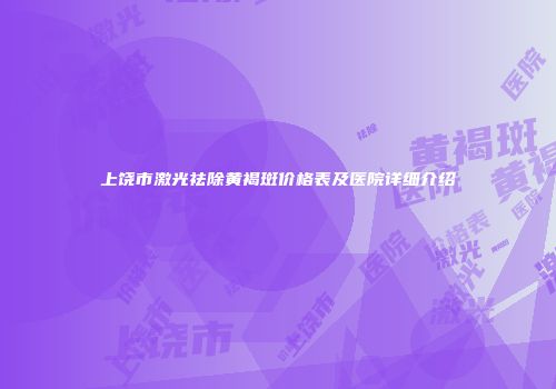 上饶市激光祛除黄褐斑价格表及医院详细介绍