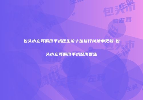 包头市左耳畸形手术医生前十佳排行榜榜单更新-包头市左耳畸形手术整形医生