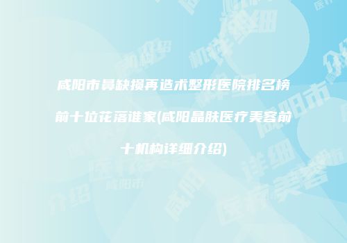 咸阳市鼻缺损再造术整形医院排名榜前十位花落谁家(咸阳晶肤医疗美容前十机构详细介绍)