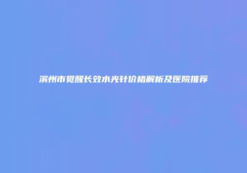 滨州市觉醒长效水光针价格解析及医院推荐