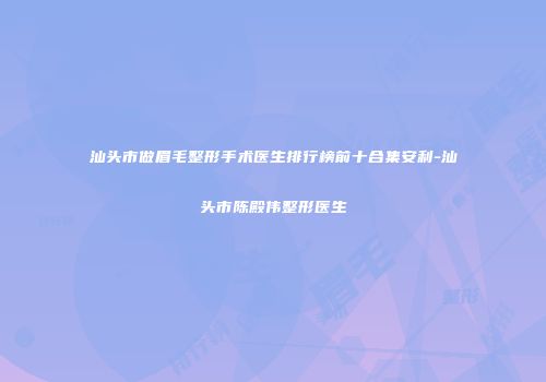 汕头市做眉毛整形手术医生排行榜前十合集安利-汕头市陈殿伟整形医生