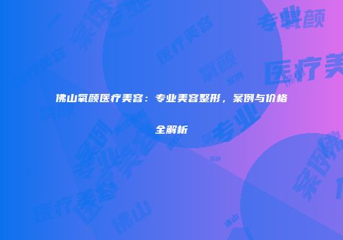 佛山氧颜医疗美容：专业美容整形，案例与价格全解析