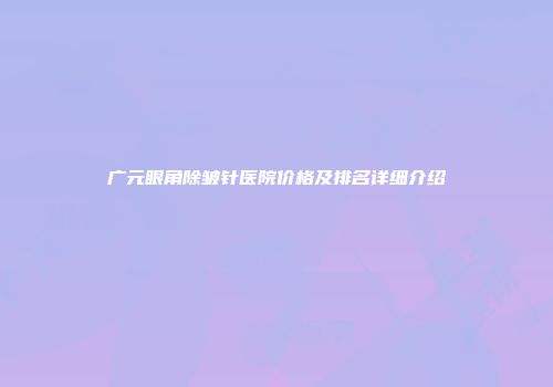 广元眼角除皱针医院价格及排名详细介绍