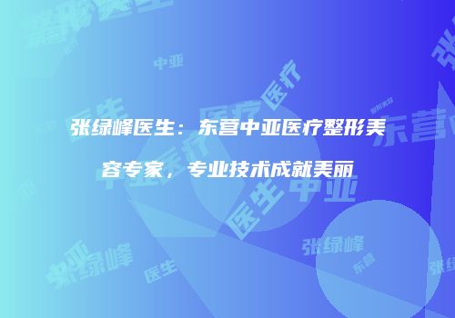 张绿峰医生：东营中亚医疗整形美容专家，专业技术成就美丽