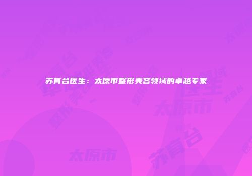 苏育台医生：太原市整形美容领域的卓越专家