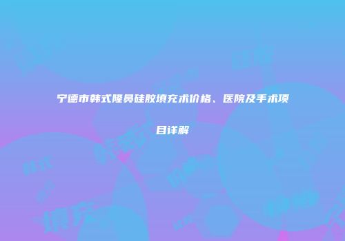 宁德市韩式隆鼻硅胶填充术价格、医院及手术项目详解