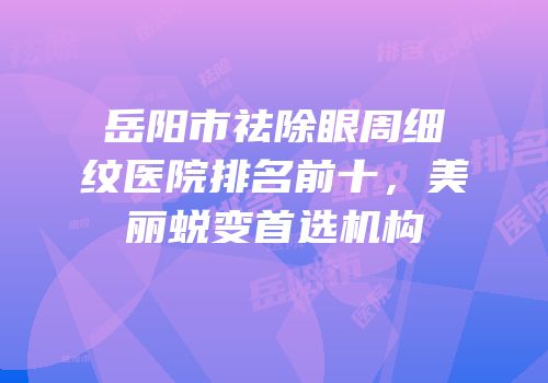 岳阳市祛除眼周细纹医院排名前十，美丽蜕变首选机构