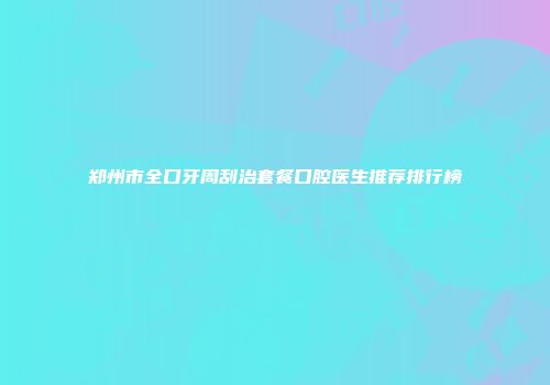 郑州市全口牙周刮治套餐口腔医生推荐排行榜