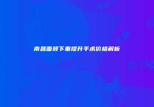 南昌面颊下垂提升手术价格解析