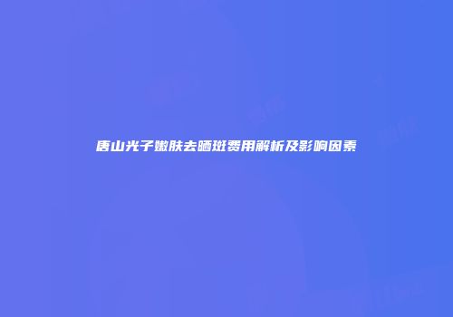 唐山光子嫩肤去晒斑费用解析及影响因素
