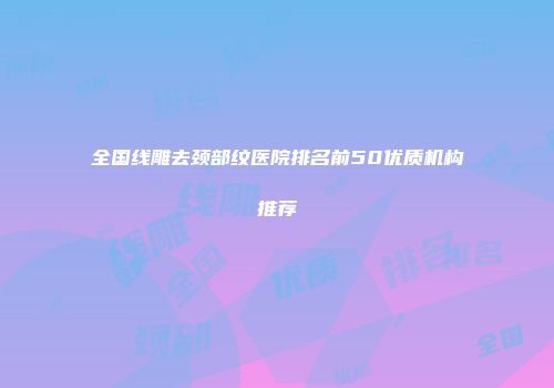 全国线雕去颈部纹医院排名前50优质机构推荐