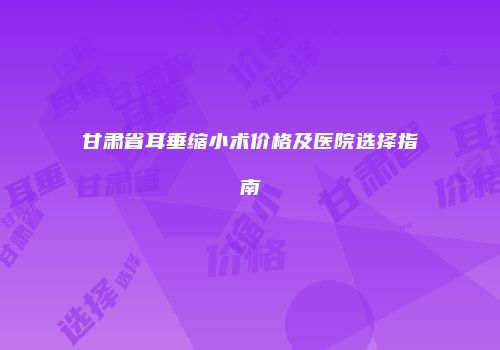 甘肃省耳垂缩小术价格及医院选择指南