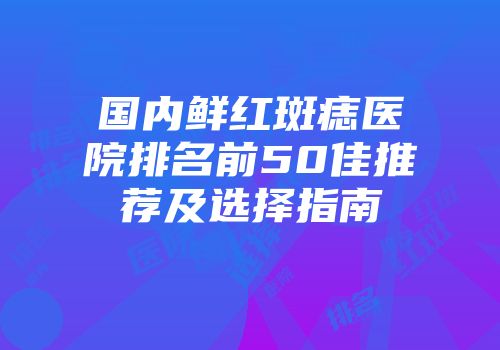 国内鲜红斑痣医院排名前50佳推荐及选择指南