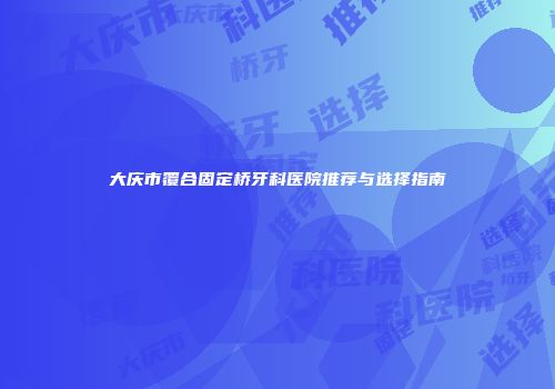 大庆市覆合固定桥牙科医院推荐与选择指南
