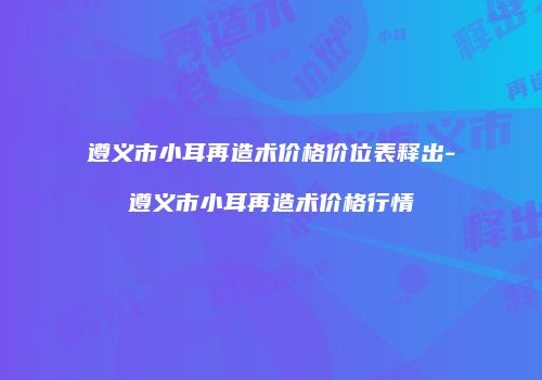遵义市小耳再造术价格价位表释出-遵义市小耳再造术价格行情