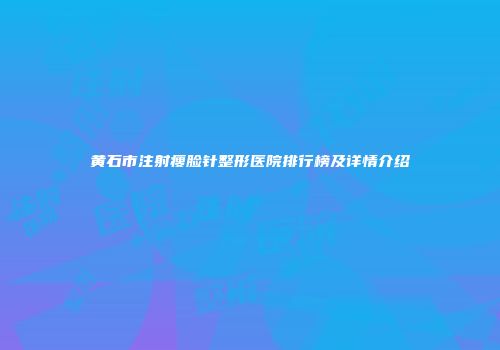 黄石市注射瘦脸针整形医院排行榜及详情介绍