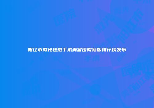 阳江市激光祛斑手术美容医院新版排行榜发布