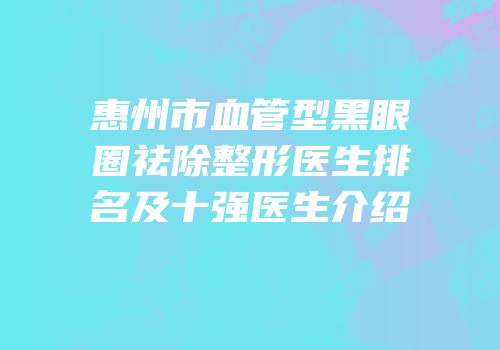 惠州市血管型黑眼圈祛除整形医生排名及十强医生介绍