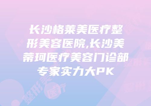 长沙格莱美医疗整形美容医院,长沙美蒂珂医疗美容门诊部专家实力大PK