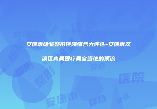 安康市除皱整形医院综合大评选-安康市汉滨区青美医疗美容当地的顶流