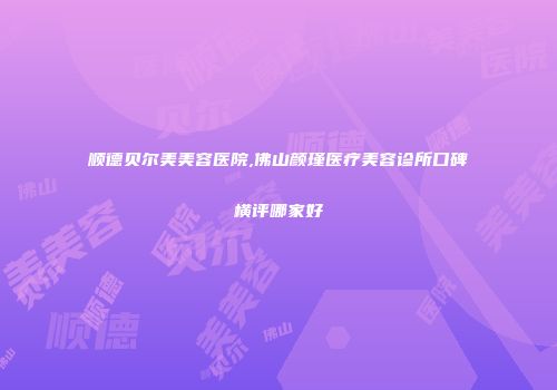 顺德贝尔美美容医院,佛山颜瑾医疗美容诊所口碑横评哪家好