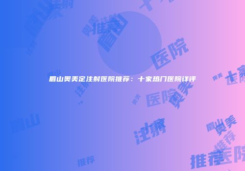 眉山奥美定注射医院推荐：十家热门医院详评