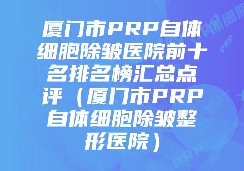 厦门市PRP自体细胞除皱医院前十名排名榜汇总点评（厦门市PRP自体细胞除皱整形医院）