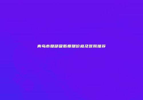 青岛市腿部吸脂瘦腿价格及医院推荐