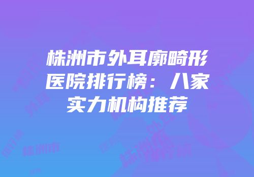 株洲市外耳廓畸形医院排行榜：八家实力机构推荐