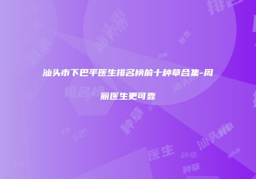 汕头市下巴平医生排名榜前十种草合集-周丽医生更可靠